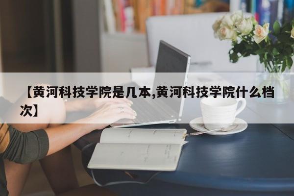 【黄河科技学院是几本,黄河科技学院什么档次】