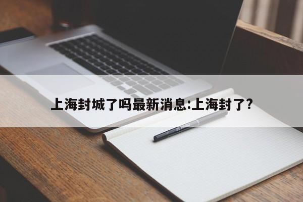 上海封城了吗最新消息:上海封了?