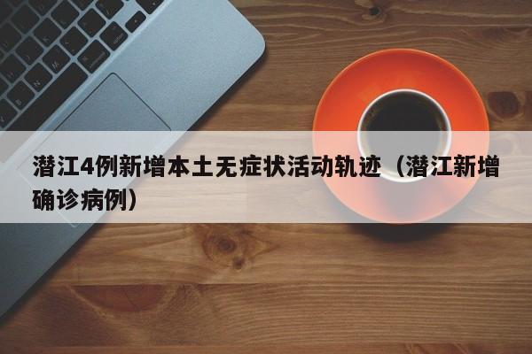 潜江4例新增本土无症状活动轨迹(潜江新增确诊病例)