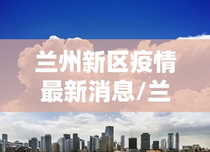 兰州新区疫情最新消息/兰州新区最新今日消息