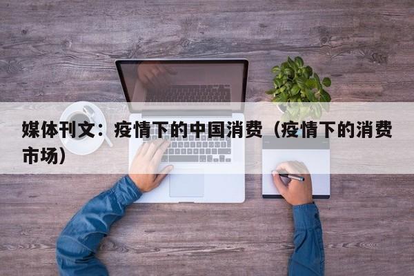 媒体刊文:疫情下的中国消费(疫情下的消费市场)