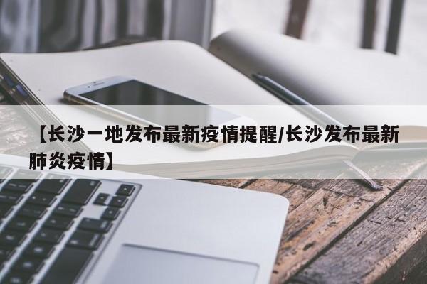 【长沙一地发布最新疫情提醒/长沙发布最新肺炎疫情】