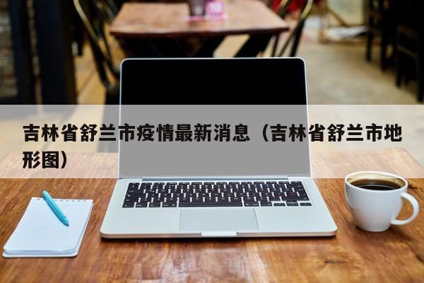 吉林省舒兰市疫情最新消息(吉林省舒兰市地形图)