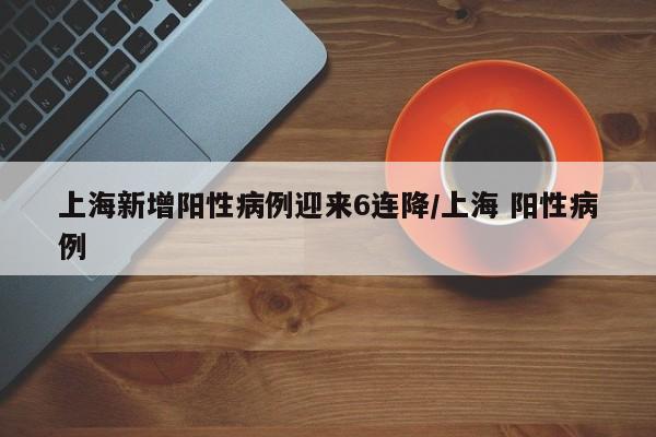 上海新增阳性病例迎来6连降/上海 阳性病例