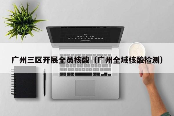 广州三区开展全员核酸(广州全域核酸检测)