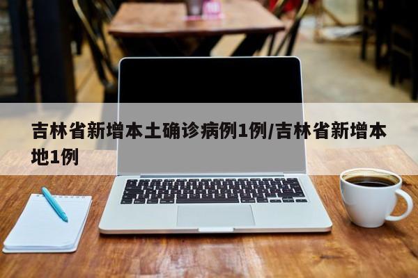 吉林省新增本土确诊病例1例/吉林省新增本地1例