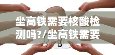 坐高铁需要核酸检测吗?/坐高铁需要核酸检测不?