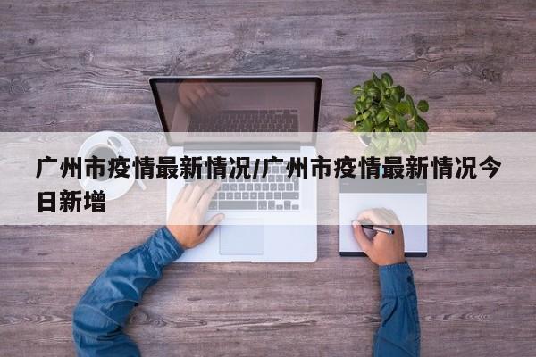 广州市疫情最新情况/广州市疫情最新情况今日新增
