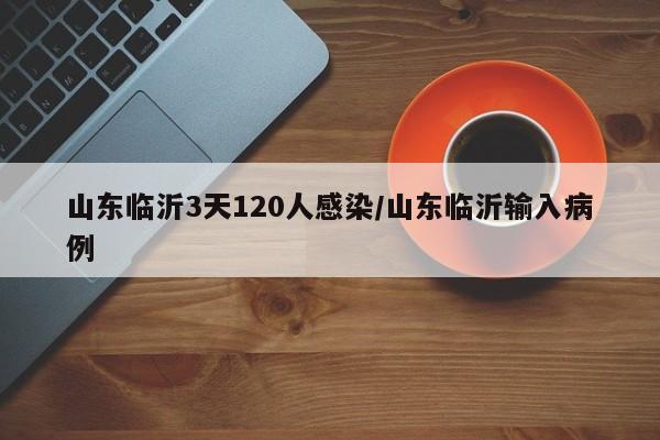 山东临沂3天120人感染/山东临沂输入病例