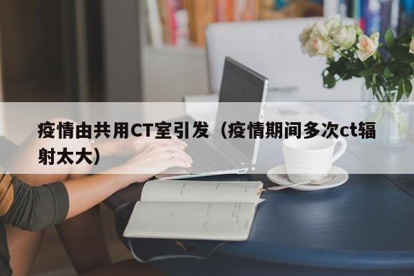 疫情由共用CT室引发（疫情期间多次ct辐射太大）