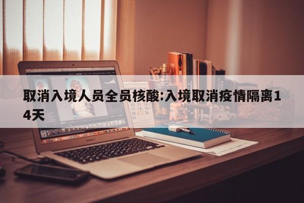 取消入境人员全员核酸:入境取消疫情隔离14天