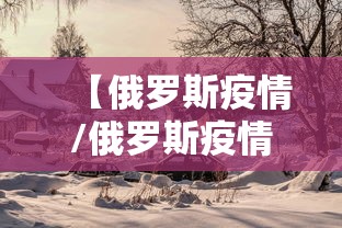 【俄罗斯疫情/俄罗斯疫情死亡人数】 【俄罗斯疫情/俄罗斯疫情死亡人数】