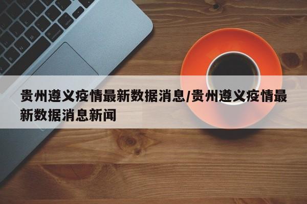 贵州遵义疫情最新数据消息/贵州遵义疫情最新数据消息新闻