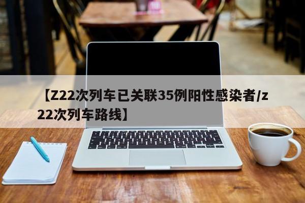 【Z22次列车已关联35例阳性感染者/z22次列车路线】