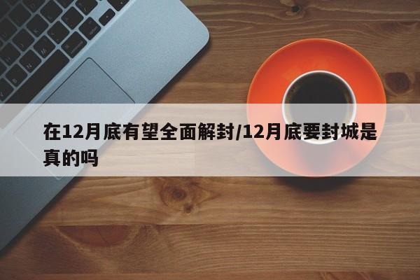 在12月底有望全面解封/12月底要封城是真的吗